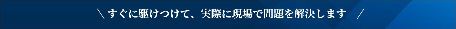 すぐに駆けつけて実際に現場で問題を解決します